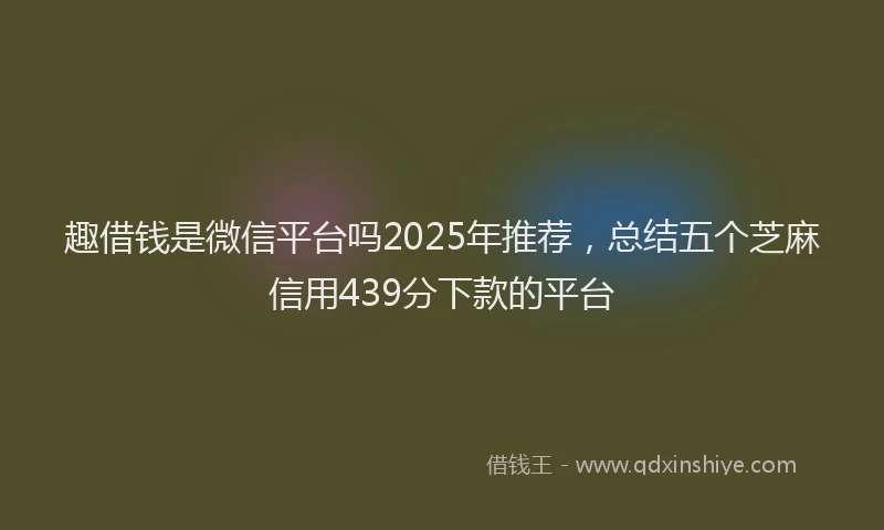 趣借钱是微信平台吗2025年推荐，总结五个芝麻信用439分下款的平台