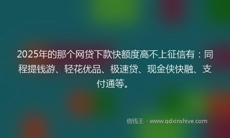 2025年的那个网贷下款快额度高不上征信有：同程提钱游、轻花优品、极速贷、现金侠快融、支付通等。