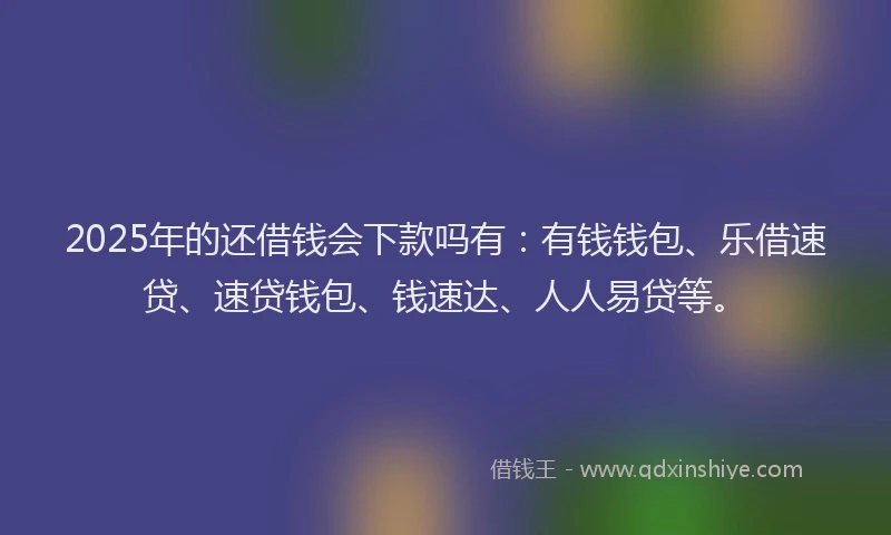 2025年的还借钱会下款吗有：有钱钱包、乐借速贷、速贷钱包、钱速达、人人易贷等。