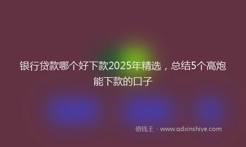 银行贷款哪个好下款2025年精选，总结5个高炮能下款的口子