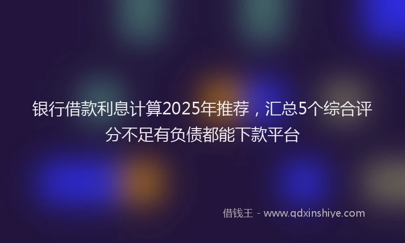 银行借款利息计算2025年推荐，汇总5个综合评分不足有负债都能下款平台