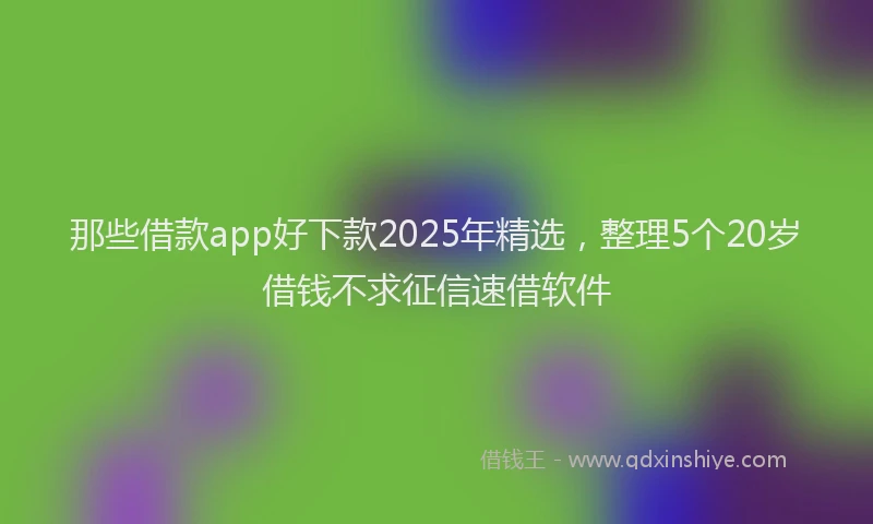 那些借款app好下款2025年精选，整理5个20岁借钱不求征信速借软件