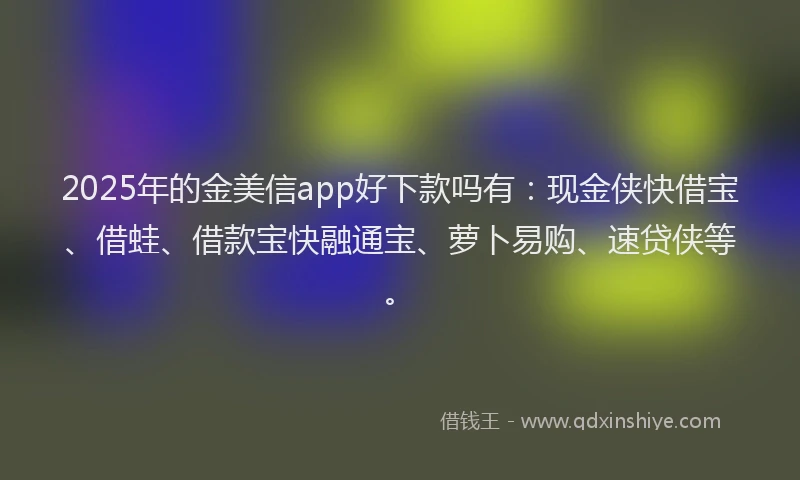 2025年的金美信app好下款吗有：现金侠快借宝、借蛙、借款宝快融通宝、萝卜易购、速贷侠等。