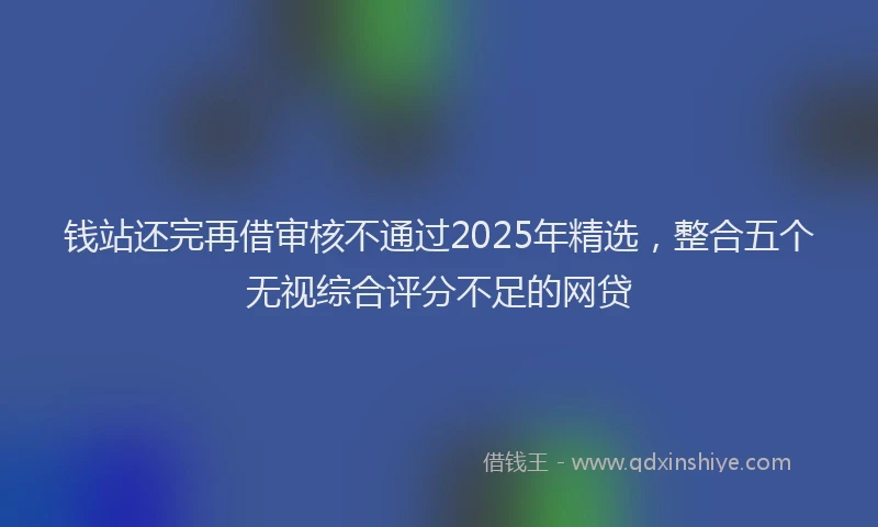 钱站还完再借审核不通过2025年精选，整合五个无视综合评分不足的网贷