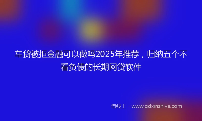 车贷被拒金融可以做吗2025年推荐，归纳五个不看负债的长期网贷软件