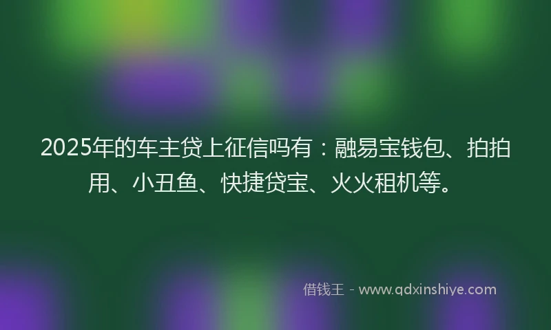 2025年的车主贷上征信吗有：融易宝钱包、拍拍用、小丑鱼、快捷贷宝、火火租机等。