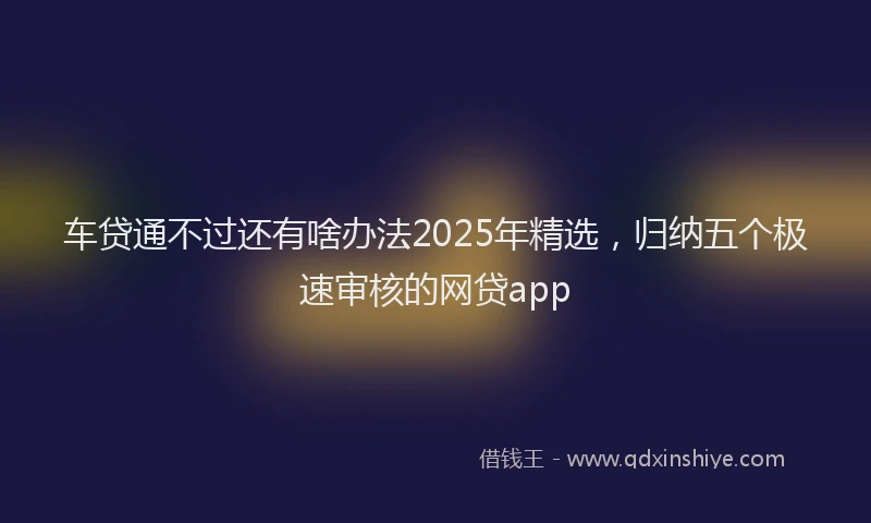 车贷通不过还有啥办法2025年精选，归纳五个极速审核的网贷app