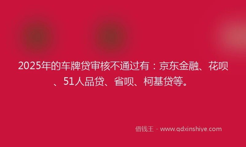 2025年的车牌贷审核不通过有：京东金融、花呗、51人品贷、省呗、柯基贷等。