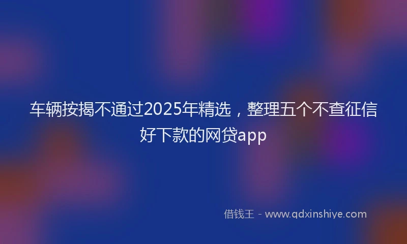 车辆按揭不通过2025年精选，整理五个不查征信好下款的网贷app