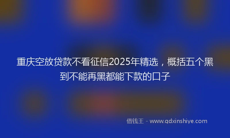 重庆空放贷款不看征信2025年精选，概括五个黑到不能再黑都能下款的口子