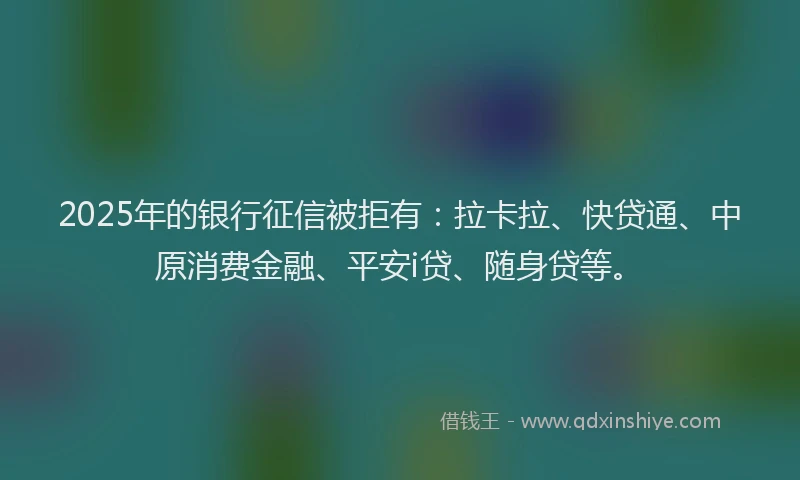 2025年的银行征信被拒有：拉卡拉、快贷通、中原消费金融、平安i贷、随身贷等。