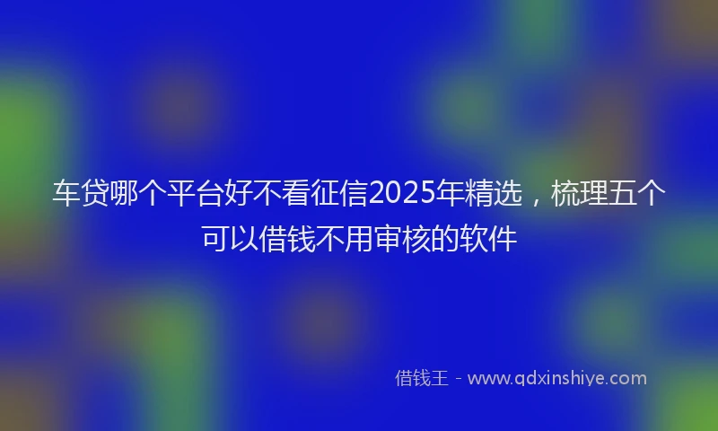 车贷哪个平台好不看征信2025年精选，梳理五个可以借钱不用审核的软件