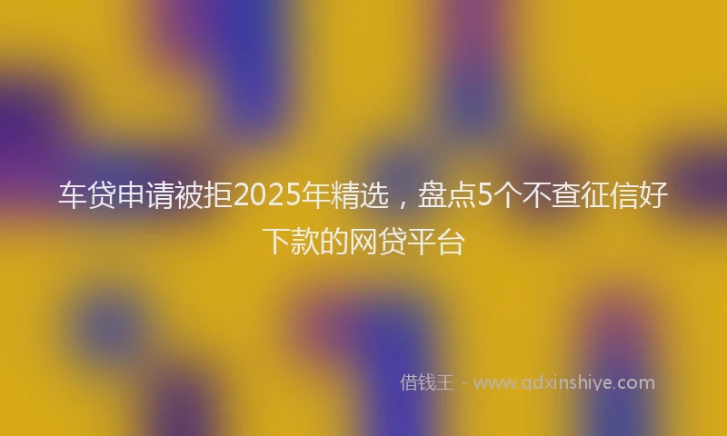车贷申请被拒2025年精选，盘点5个不查征信好下款的网贷平台