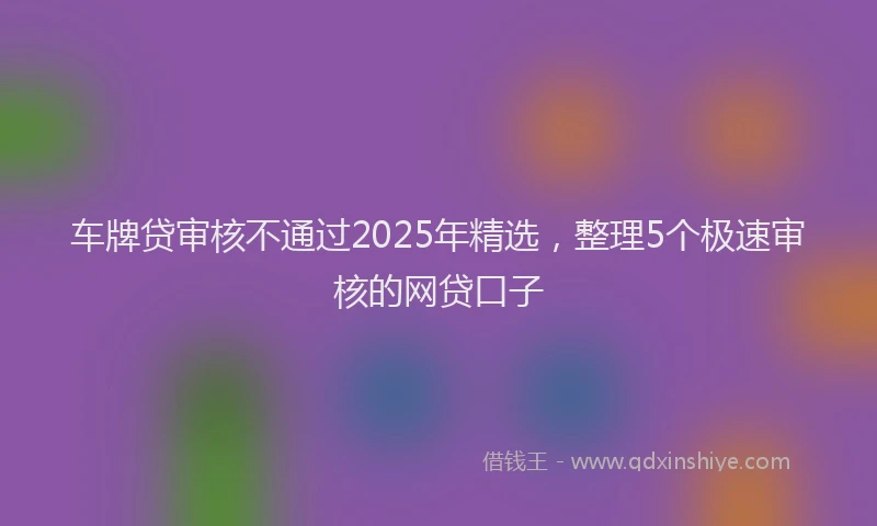 车牌贷审核不通过2025年精选，整理5个极速审核的网贷口子