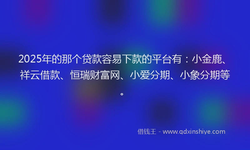 2025年的那个贷款容易下款的平台有：小金鹿、祥云借款、恒瑞财富网、小爱分期、小象分期等。