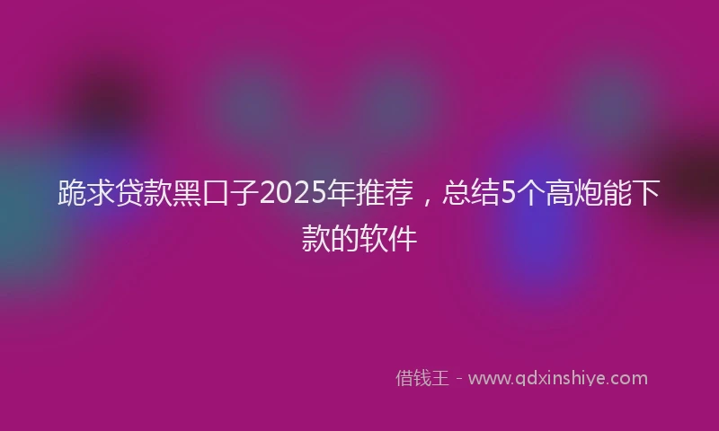 跪求贷款黑口子2025年推荐，总结5个高炮能下款的软件