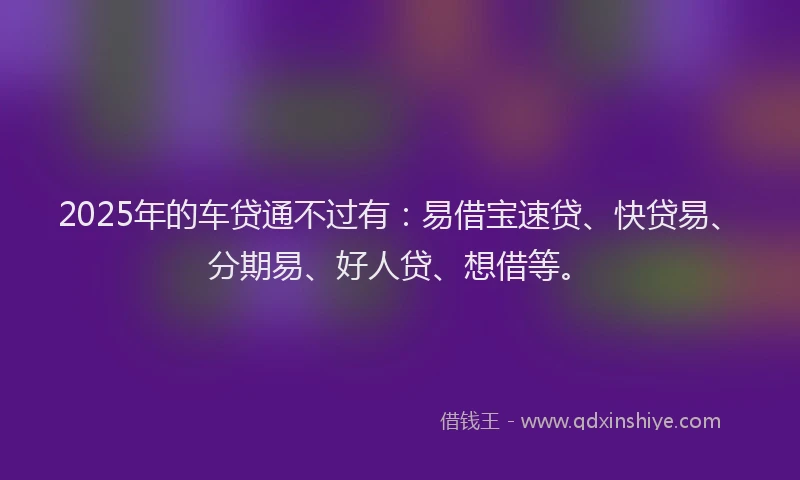 2025年的车贷通不过有：易借宝速贷、快贷易、分期易、好人贷、想借等。