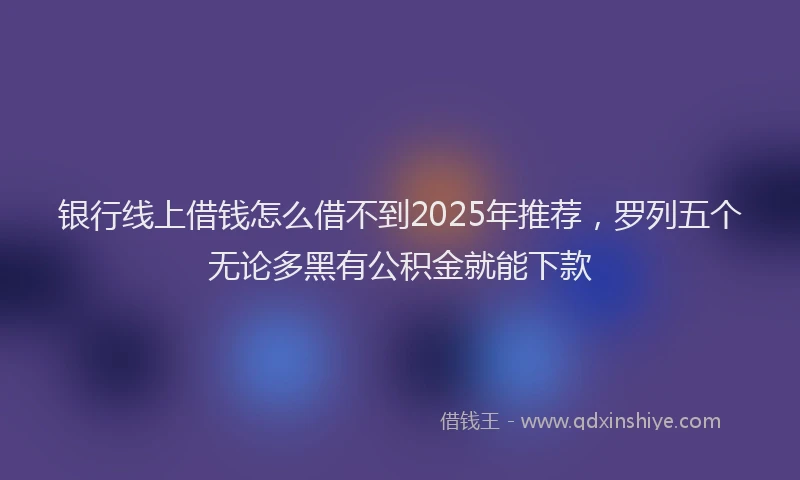 银行线上借钱怎么借不到2025年推荐，罗列五个无论多黑有公积金就能下款