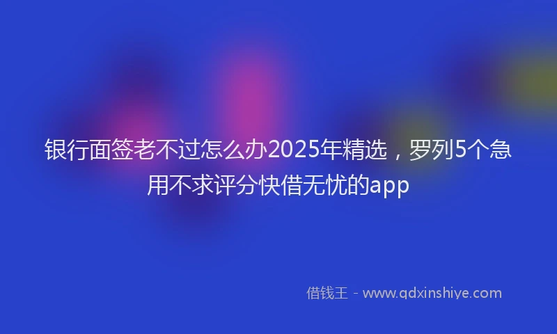 银行面签老不过怎么办2025年精选，罗列5个急用不求评分快借无忧的app