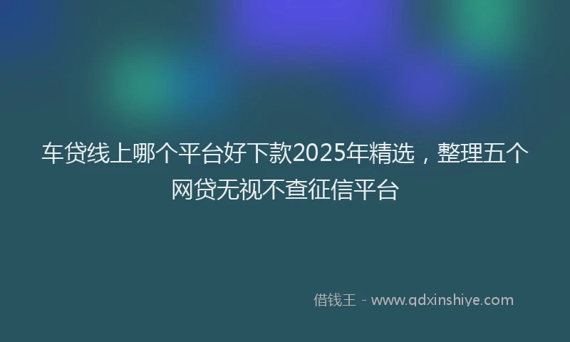 车贷线上哪个平台好下款2025年精选，整理五个网贷无视不查征信平台