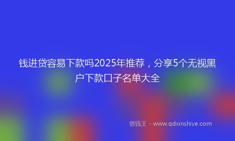 钱进贷容易下款吗2025年推荐，分享5个无视黑户下款口子名单大全