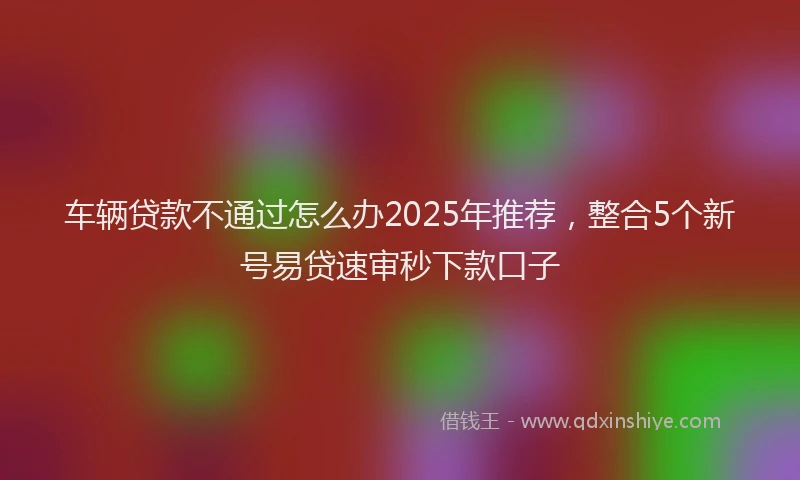 车辆贷款不通过怎么办2025年推荐，整合5个新号易贷速审秒下款口子
