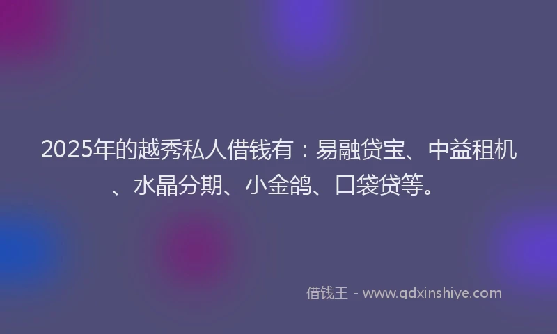 2025年的越秀私人借钱有：易融贷宝、中益租机、水晶分期、小金鸽、口袋贷等。