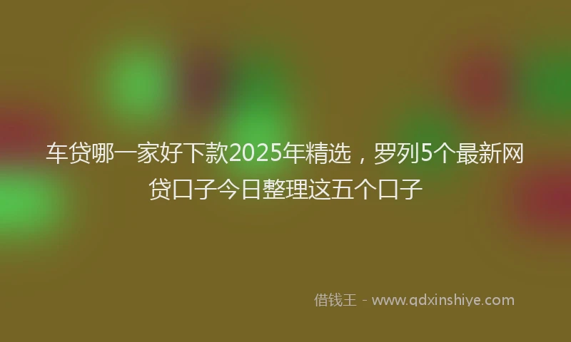 车贷哪一家好下款2025年精选，罗列5个最新网贷口子今日整理这五个口子