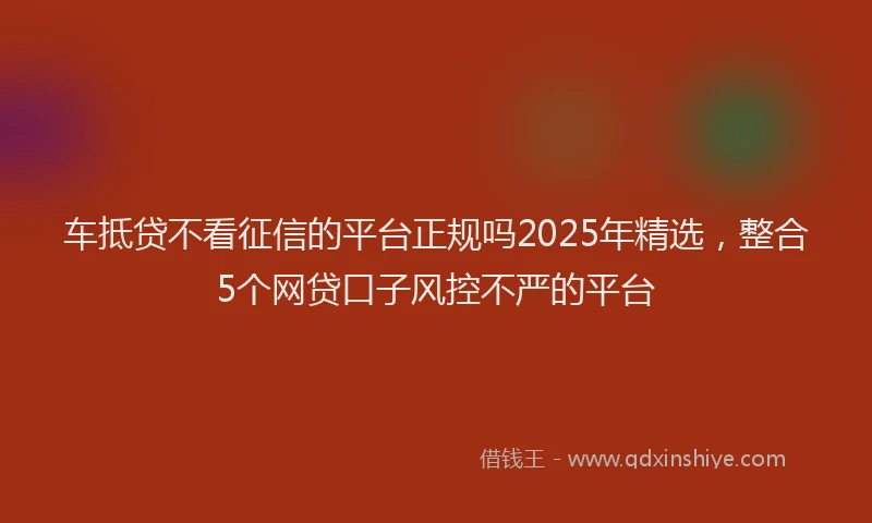 车抵贷不看征信的平台正规吗2025年精选，整合5个网贷口子风控不严的平台