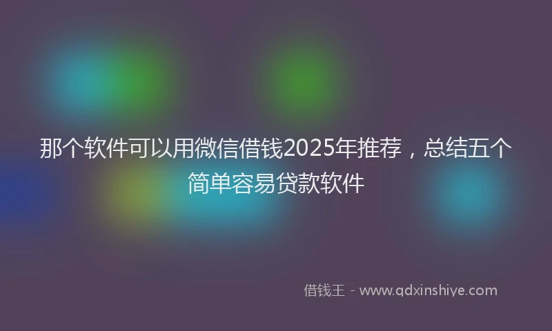 那个软件可以用微信借钱2025年推荐，总结五个简单容易贷款软件