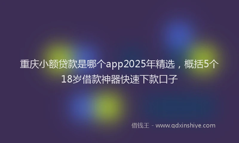 重庆小额贷款是哪个app2025年精选，概括5个18岁借款神器快速下款口子
