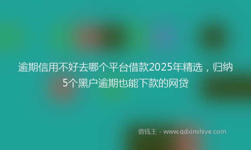 逾期信用不好去哪个平台借款2025年精选，归纳5个黑户逾期也能下款的网贷