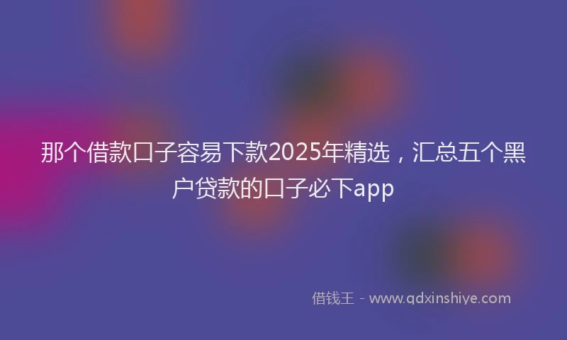 那个借款口子容易下款2025年精选，汇总五个黑户贷款的口子必下app