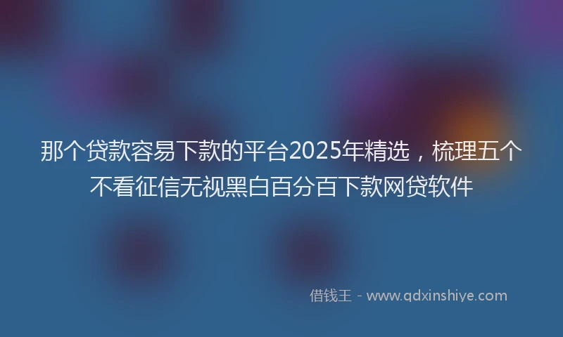 那个贷款容易下款的平台2025年精选，梳理五个不看征信无视黑白百分百下款网贷软件