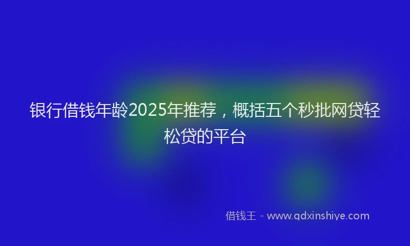 银行借钱年龄2025年推荐，概括五个秒批网贷轻松贷的平台