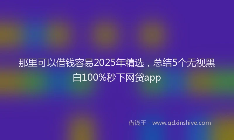 那里可以借钱容易2025年精选，总结5个无视黑白100%秒下网贷app