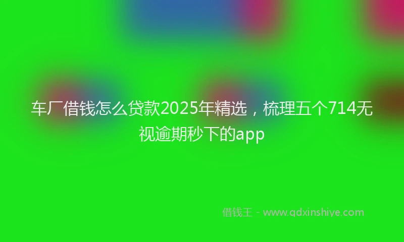 车厂借钱怎么贷款2025年精选，梳理五个714无视逾期秒下的app