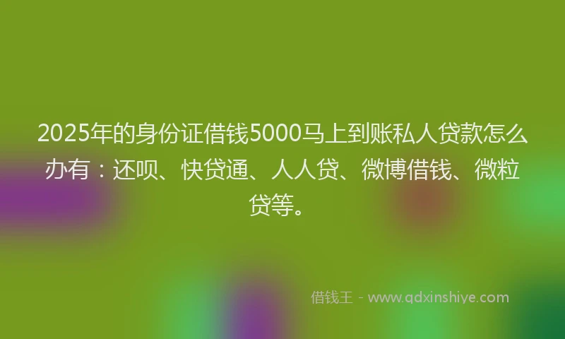 2025年的身份证借钱5000马上到账私人贷款怎么办有：还呗、快贷通、人人贷、微博借钱、微粒贷等。