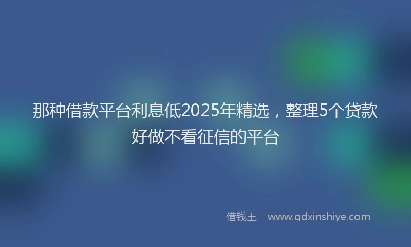 那种借款平台利息低2025年精选，整理5个贷款好做不看征信的平台