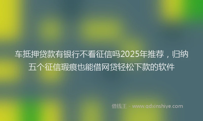 车抵押贷款有银行不看征信吗2025年推荐，归纳五个征信瑕疵也能借网贷轻松下款的软件