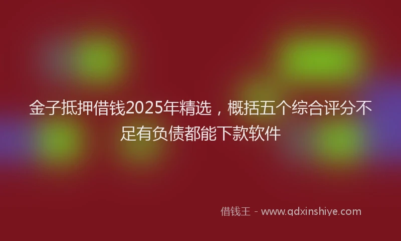 金子抵押借钱2025年精选，概括五个综合评分不足有负债都能下款软件