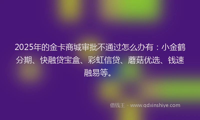 2025年的金卡商城审批不通过怎么办有：小金鹤分期、快融贷宝盒、彩虹信贷、蘑菇优选、钱速融易等。