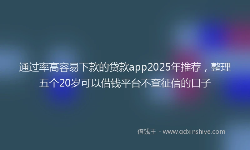 通过率高容易下款的贷款app2025年推荐，整理五个20岁可以借钱平台不查征信的口子