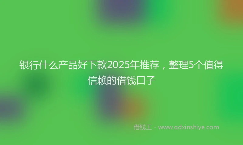 银行什么产品好下款2025年推荐，整理5个值得信赖的借钱口子