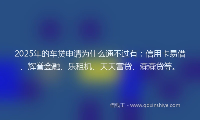 2025年的车贷申请为什么通不过有：信用卡易借、辉誉金融、乐租机、天天富贷、森森贷等。