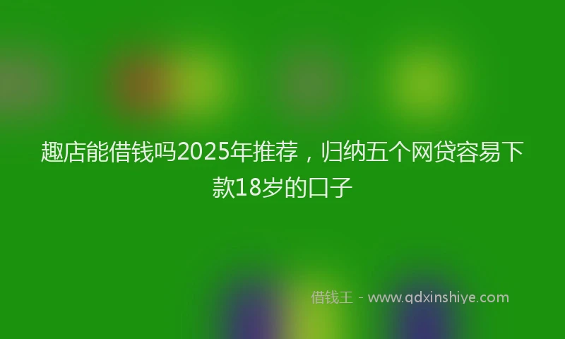 趣店能借钱吗2025年推荐，归纳五个网贷容易下款18岁的口子