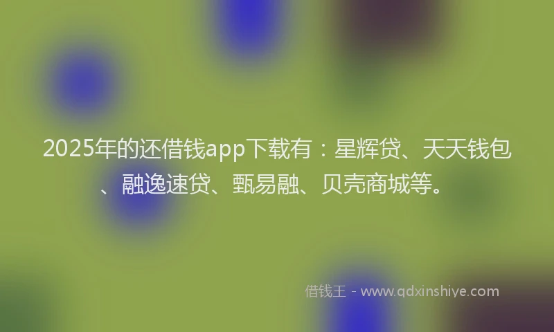 2025年的还借钱app下载有：星辉贷、天天钱包、融逸速贷、甄易融、贝壳商城等。