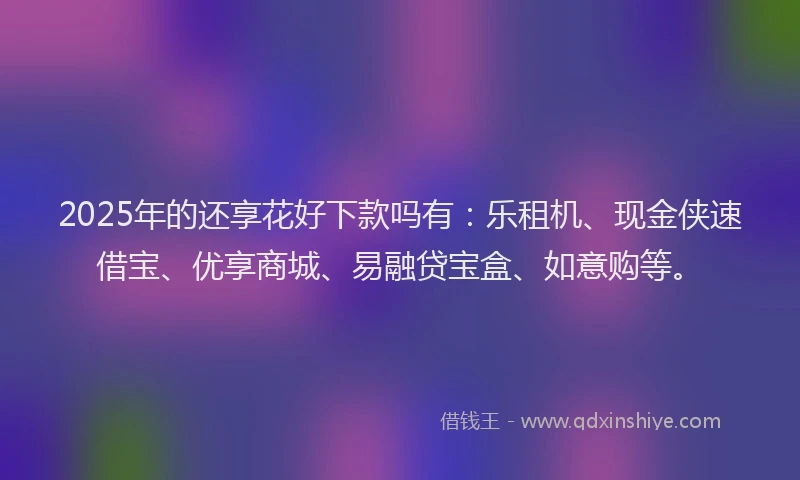 2025年的还享花好下款吗有：乐租机、现金侠速借宝、优享商城、易融贷宝盒、如意购等。