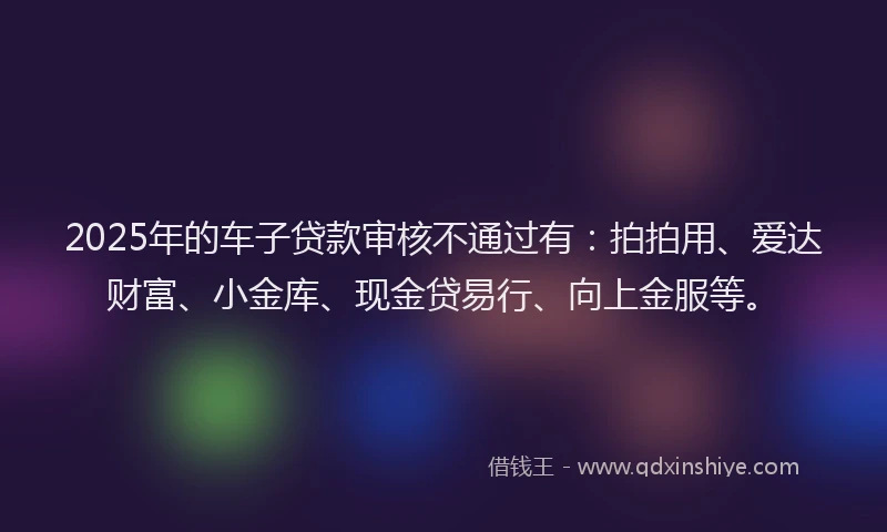 2025年的车子贷款审核不通过有：拍拍用、爱达财富、小金库、现金贷易行、向上金服等。