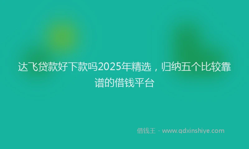 达飞贷款好下款吗2025年精选，归纳五个比较靠谱的借钱平台